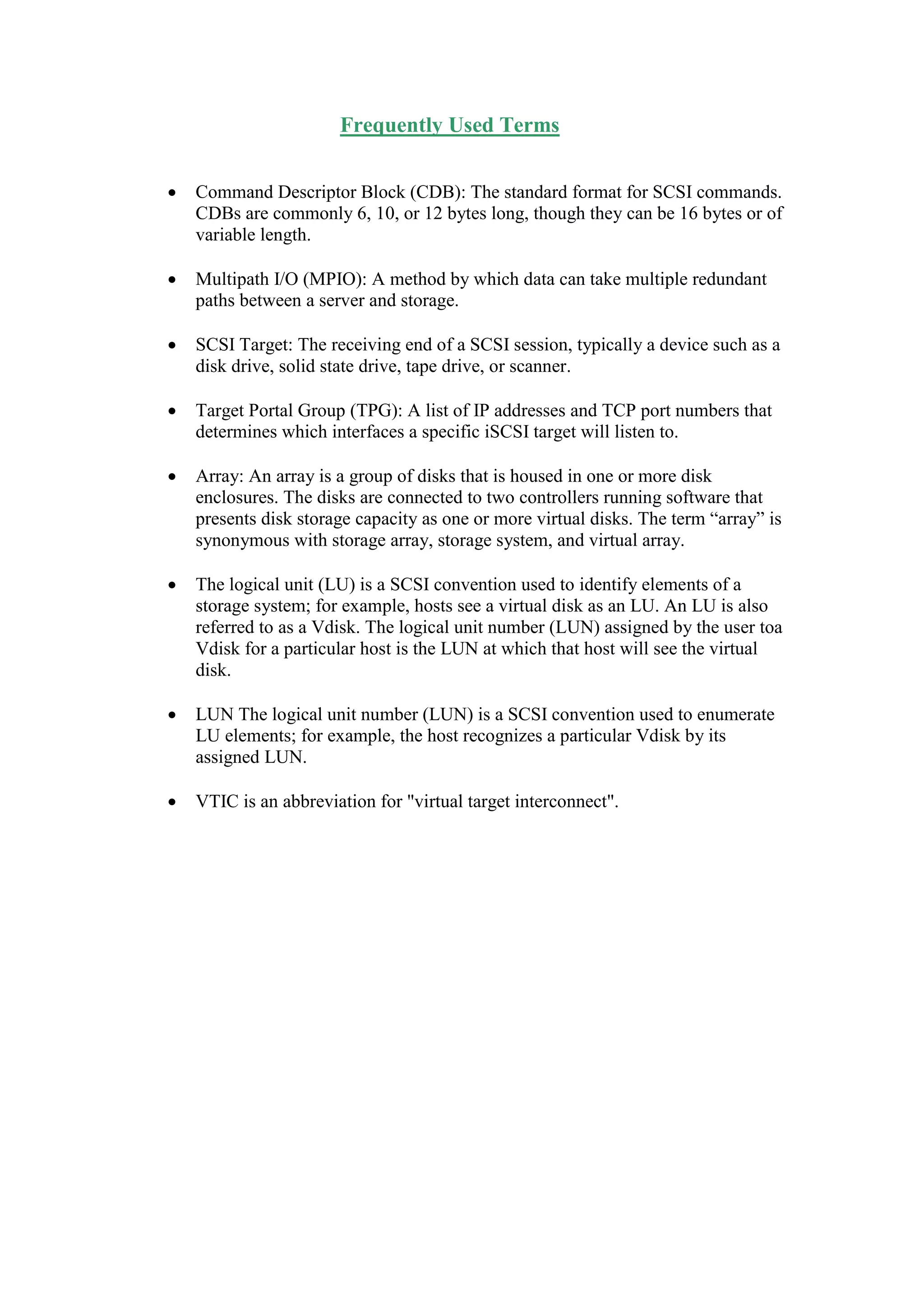 Frequently Used Terms
 Command Descriptor Block (CDB): The standard format for SCSI commands.
CDBs are commonly 6, 10, or 12 bytes long, though they can be 16 bytes or of
variable length.
 Multipath I/O (MPIO): A method by which data can take multiple redundant
paths between a server and storage.
 SCSI Target: The receiving end of a SCSI session, typically a device such as a
disk drive, solid state drive, tape drive, or scanner.
 Target Portal Group (TPG): A list of IP addresses and TCP port numbers that
determines which interfaces a specific iSCSI target will listen to.
 Array: An array is a group of disks that is housed in one or more disk
enclosures. The disks are connected to two controllers running software that
presents disk storage capacity as one or more virtual disks. The term “array” is
synonymous with storage array, storage system, and virtual array.
 The logical unit (LU) is a SCSI convention used to identify elements of a
storage system; for example, hosts see a virtual disk as an LU. An LU is also
referred to as a Vdisk. The logical unit number (LUN) assigned by the user toa
Vdisk for a particular host is the LUN at which that host will see the virtual
disk.
 LUN The logical unit number (LUN) is a SCSI convention used to enumerate
LU elements; for example, the host recognizes a particular Vdisk by its
assigned LUN.
 VTIC is an abbreviation for "virtual target interconnect".
 