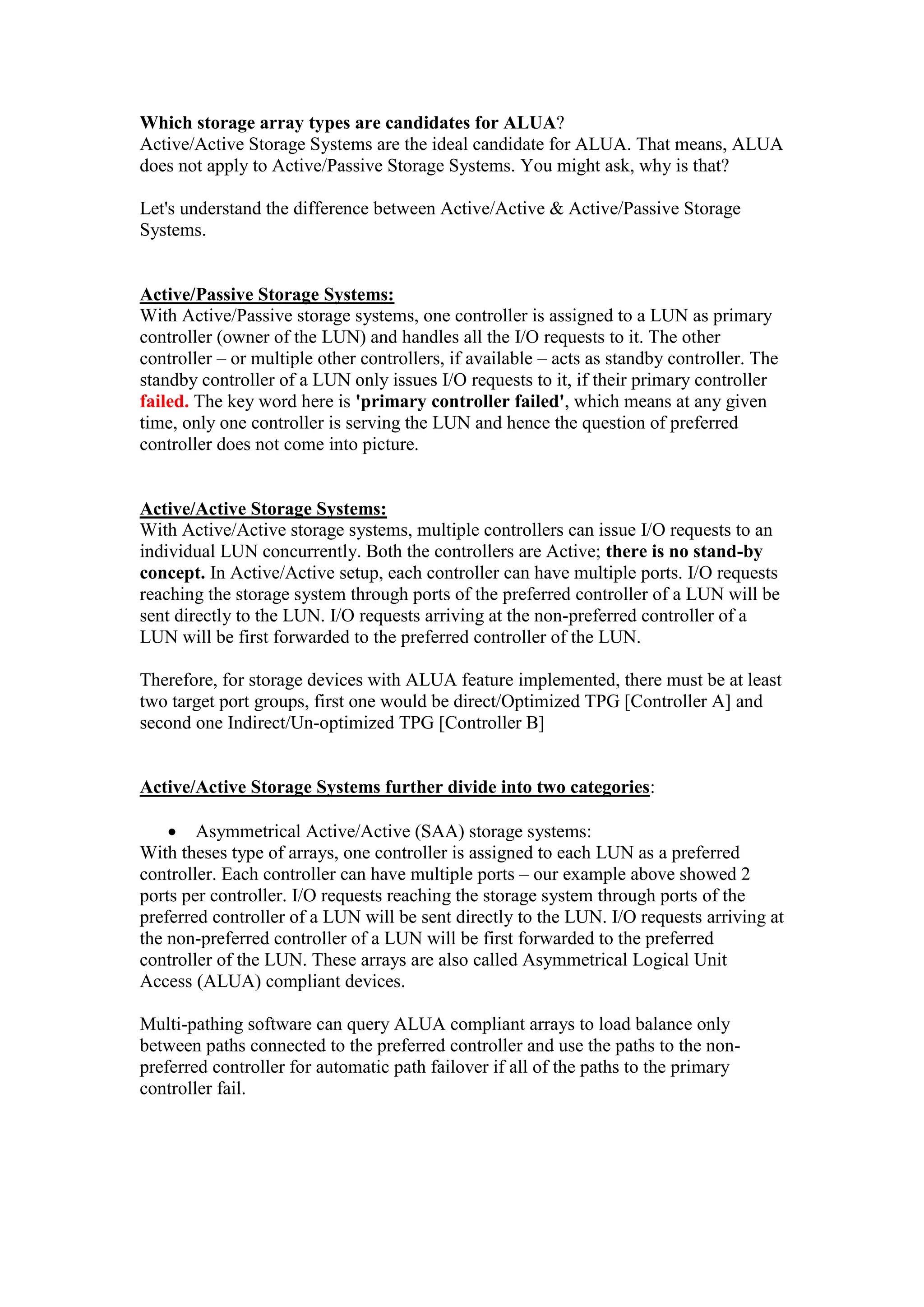 Which storage array types are candidates for ALUA?
Active/Active Storage Systems are the ideal candidate for ALUA. That means, ALUA
does not apply to Active/Passive Storage Systems. You might ask, why is that?
Let's understand the difference between Active/Active & Active/Passive Storage
Systems.
Active/Passive Storage Systems:
With Active/Passive storage systems, one controller is assigned to a LUN as primary
controller (owner of the LUN) and handles all the I/O requests to it. The other
controller – or multiple other controllers, if available – acts as standby controller. The
standby controller of a LUN only issues I/O requests to it, if their primary controller
failed. The key word here is 'primary controller failed', which means at any given
time, only one controller is serving the LUN and hence the question of preferred
controller does not come into picture.
Active/Active Storage Systems:
With Active/Active storage systems, multiple controllers can issue I/O requests to an
individual LUN concurrently. Both the controllers are Active; there is no stand-by
concept. In Active/Active setup, each controller can have multiple ports. I/O requests
reaching the storage system through ports of the preferred controller of a LUN will be
sent directly to the LUN. I/O requests arriving at the non-preferred controller of a
LUN will be first forwarded to the preferred controller of the LUN.
Therefore, for storage devices with ALUA feature implemented, there must be at least
two target port groups, first one would be direct/Optimized TPG [Controller A] and
second one Indirect/Un-optimized TPG [Controller B]
Active/Active Storage Systems further divide into two categories:
 Asymmetrical Active/Active (SAA) storage systems:
With theses type of arrays, one controller is assigned to each LUN as a preferred
controller. Each controller can have multiple ports – our example above showed 2
ports per controller. I/O requests reaching the storage system through ports of the
preferred controller of a LUN will be sent directly to the LUN. I/O requests arriving at
the non-preferred controller of a LUN will be first forwarded to the preferred
controller of the LUN. These arrays are also called Asymmetrical Logical Unit
Access (ALUA) compliant devices.
Multi-pathing software can query ALUA compliant arrays to load balance only
between paths connected to the preferred controller and use the paths to the non-
preferred controller for automatic path failover if all of the paths to the primary
controller fail.
 