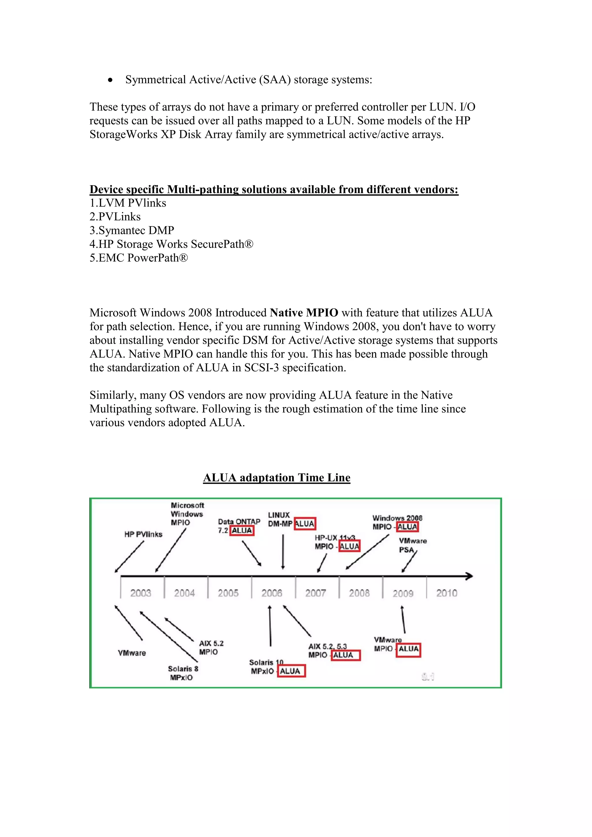  Symmetrical Active/Active (SAA) storage systems:
These types of arrays do not have a primary or preferred controller per LUN. I/O
requests can be issued over all paths mapped to a LUN. Some models of the HP
StorageWorks XP Disk Array family are symmetrical active/active arrays.
Device specific Multi-pathing solutions available from different vendors:
1.LVM PVlinks
2.PVLinks
3.Symantec DMP
4.HP Storage Works SecurePath®
5.EMC PowerPath®
Microsoft Windows 2008 Introduced Native MPIO with feature that utilizes ALUA
for path selection. Hence, if you are running Windows 2008, you don't have to worry
about installing vendor specific DSM for Active/Active storage systems that supports
ALUA. Native MPIO can handle this for you. This has been made possible through
the standardization of ALUA in SCSI-3 specification.
Similarly, many OS vendors are now providing ALUA feature in the Native
Multipathing software. Following is the rough estimation of the time line since
various vendors adopted ALUA.
ALUA adaptation Time Line
Note: With ALUA standardization, mainstream operating systems [with „built-in
Native Multipathing] now supports ALUA natively on the Active/Active arrays
without having to install Hardware vendor provided Device Specific Plug-ins.
 