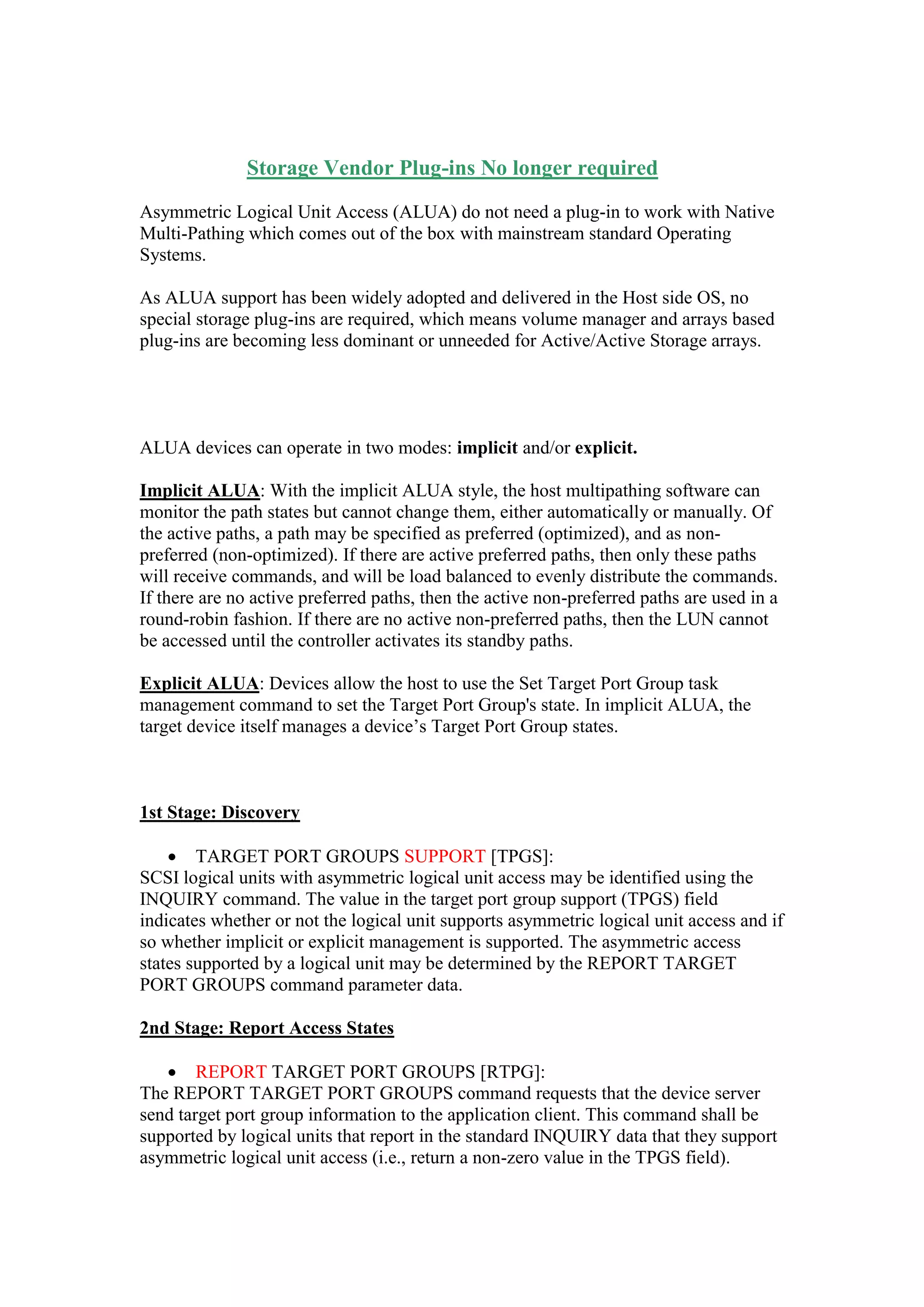 Storage Vendor Plug-ins No longer required
Asymmetric Logical Unit Access (ALUA) do not need a plug-in to work with Native
Multi-Pathing which comes out of box with mainstream standard Operating Systems.
As ALUA support has been widely adopted and delivered in the Host side OS, no
special storage plug-ins are required, which means volume manager and arrays based
plug-ins are becoming less dominant or unneeded for Active/Active Storage arrays.
ALUA devices can operate in two modes: implicit and/or explicit.
Implicit ALUA: With the implicit ALUA style, the host multipathing software can
monitor the path states but cannot change them, either automatically or manually. Of
the active paths, a path may be specified as preferred (optimized), and as non-
preferred (non-optimized). If there are active preferred paths, then only these paths
will receive commands, and will be load balanced to evenly distribute the commands.
If there are no active preferred paths, then the active non-preferred paths are used in a
round-robin fashion. If there are no active non-preferred paths, then the LUN cannot
be accessed until the controller activates its standby paths.
Explicit ALUA: Devices allow the host to use the Set Target Port Group task
management command to set the Target Port Group's state. In implicit ALUA, the
target device itself manages a device‟s Target Port Group states.
1st Stage: Discovery
 TARGET PORT GROUPS SUPPORT [TPGS]:
SCSI logical units with asymmetric logical unit access may be identified using the
INQUIRY command. The value in the target port group support (TPGS) field
indicates whether or not the logical unit supports asymmetric logical unit access and if
so whether implicit or explicit management is supported. The asymmetric access
states supported by a logical unit may be determined by the REPORT TARGET
PORT GROUPS command parameter data.
2nd Stage: Report Access States
 REPORT TARGET PORT GROUPS [RTPG]:
The REPORT TARGET PORT GROUPS command requests that the device server
send target port group information to the application client. This command shall be
supported by logical units that report in the standard INQUIRY data that they support
asymmetric logical unit access (i.e., return a non-zero value in the TPGS field).
 
