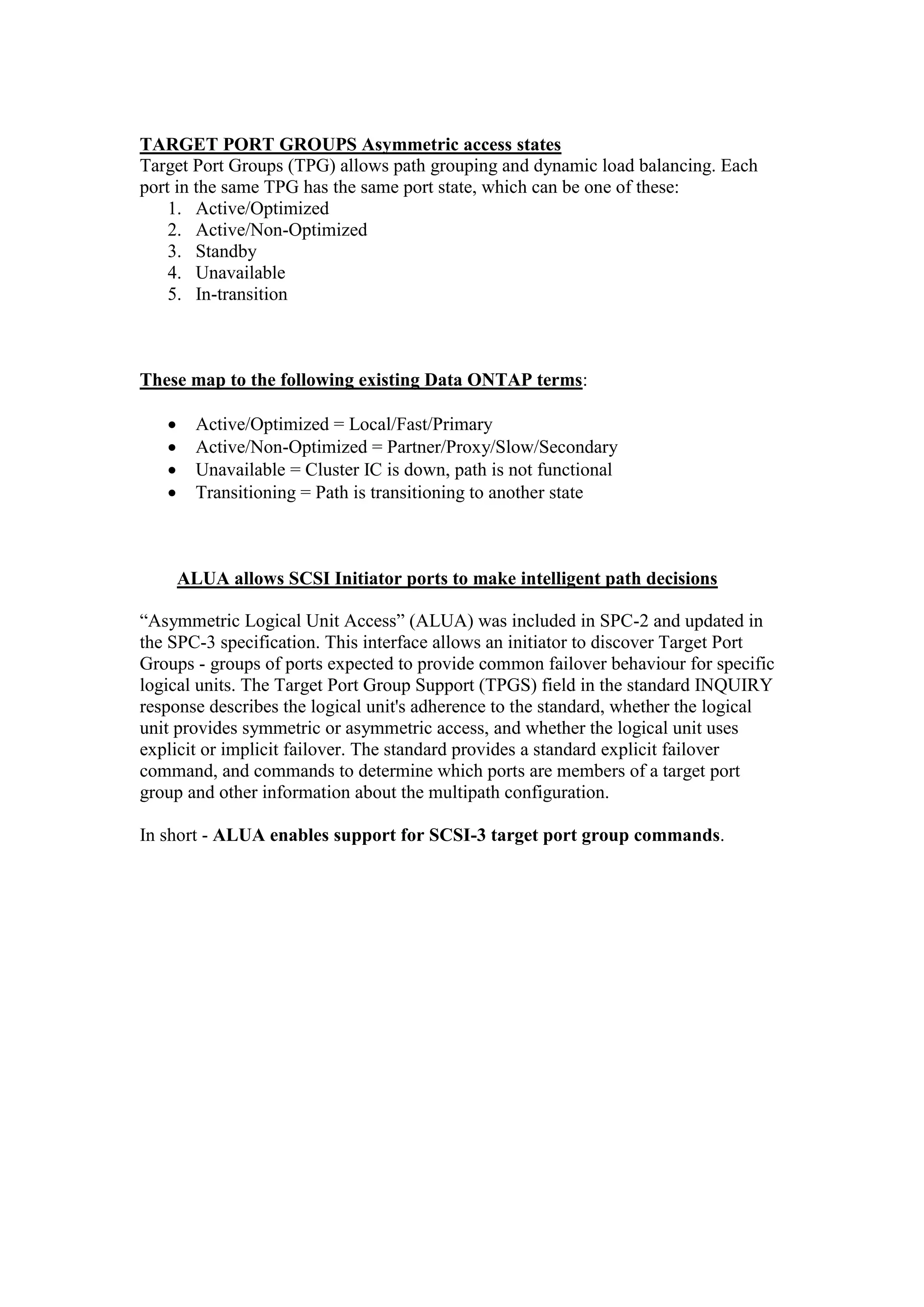 TARGET PORT GROUPS Asymmetric access states
Target Port Groups (TPG) allows path grouping and dynamic load balancing. Each
port in the same TPG has the same port state, which can be one of these:
1. Active/Optimized
2. Active/Non-Optimized
3. Standby
4. Unavailable
5. In-transition
These map to the following existing Data ONTAP terms:
 Active/Optimized = Local/Fast/Primary
 Active/Non-Optimized = Partner/Proxy/Slow/Secondary
 Unavailable = Cluster IC is down, path is not functional
 Transitioning = Path is transitioning to another state
ALUA allows SCSI Initiator ports to make intelligent path decisions
“Asymmetric Logical Unit Access” (ALUA) was included in SPC-2 and updated in
the SPC-3 specification. This interface allows an initiator to discover Target Port
Groups - groups of ports expected to provide common failover behaviour for specific
logical units. The Target Port Group Support (TPGS) field in the standard INQUIRY
response describes the logical unit's adherence to the standard, whether the logical
unit provides symmetric or asymmetric access, and whether the logical unit uses
explicit or implicit failover. The standard provides a standard explicit failover
command, and commands to determine which ports are members of a target port
group and other information about the multipath configuration.
In short - ALUA enables support for SCSI-3 target port group commands.
 