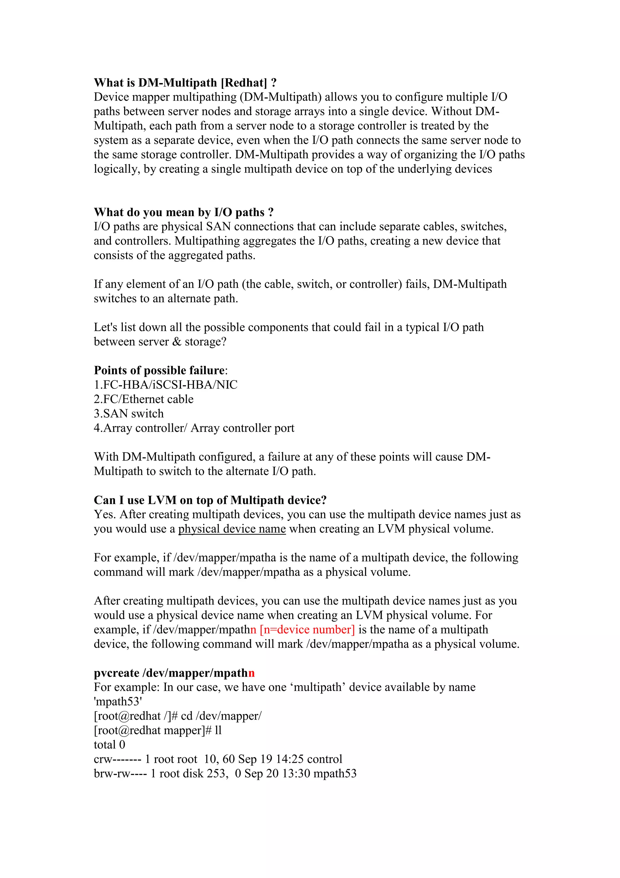 What is DM-Multipath [Redhat]?
Device mapper multipathing (DM-Multipath) allows you to configure multiple I/O
paths between server nodes and storage arrays into a single device. Without DM-
Multipath, each path from a server node to a storage controller is treated by the
system as a separate device, even when the I/O path connects the same server node to
the same storage controller. DM-Multipath provides a way of organizing the I/O paths
logically, by creating a single multipath device on top of the underlying devices
What do you mean by I/O paths ?
I/O paths are physical SAN connections that can include separate cables, switches,
and controllers. Multipathing aggregates the I/O paths, creating a new device that
consists of the aggregated paths.
If any element of an I/O path (the cable, switch, or controller) fails, DM-Multipath
switches to an alternate path.
Let's list down all the possible components that could fail in a typical I/O path
between server & storage?
Points of possible failure:
1.FC-HBA/iSCSI-HBA/NIC
2.FC/Ethernet cable
3.SAN switch
4.Array controller/ Array controller port
With DM-Multipath configured, a failure at any of these points will cause DM-
Multipath to switch to the alternate I/O path.
Can I use LVM on top of Multipath device?
Yes. After creating multipath devices, you can use the multipath device names just as
you would use a physical device name when creating an LVM physical volume.
For example, if /dev/mapper/mpathn is the name of a multipath device, the following
command will mark /dev/mapper/mpathn as a physical volume.
After creating multipath devices, you can use the multipath device names just as you
would use a physical device name when creating an LVM physical volume. For
example, if /dev/mapper/mpathn [n=device number] is the name of a multipath
device, the following command will mark /dev/mapper/mpathn as a physical volume.
pvcreate /dev/mapper/mpathn
For example: In our case, we have one „multipath‟ device available by name
'mpath53'
[root@redhat /]# cd /dev/mapper/
[root@redhat mapper]# ll
total 0
crw------- 1 root root 10, 60 Sep 19 14:25 control
brw-rw---- 1 root disk 253, 0 Sep 20 13:30 mpath53
 