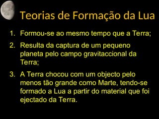 Teorias de Formação da Lua
1. Formou-se ao mesmo tempo que a Terra;
2. Resulta da captura de um pequeno
planeta pelo campo gravitaccional da
Terra;
3. A Terra chocou com um objecto pelo
menos tão grande como Marte, tendo-se
formado a Lua a partir do material que foi
ejectado da Terra.
 
