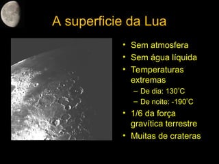 A superficie da Lua
• Sem atmosfera
• Sem água líquida
• Temperaturas
extremas
– De dia: 130C
– De noite: -190C
• 1/6 da força
gravítica terrestre
• Muitas de crateras
 