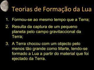 Teorias de Formação da Lua
1. Formou-se ao mesmo tempo que a Terra;
2. Resulta da captura de um pequeno
planeta pelo campo gravitaccional da
Terra;
3. A Terra chocou com um objecto pelo
menos tão grande como Marte, tendo-se
formado a Lua a partir do material que foi
ejectado da Terra.
 