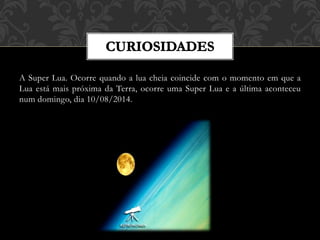 A Super Lua. Ocorre quando a lua cheia coincide com o momento em que a
Lua está mais próxima da Terra, ocorre uma Super Lua e a última aconteceu
num domingo, dia 10/08/2014.
 