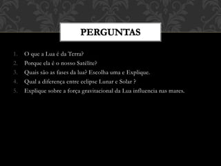 1. O que a Lua é da Terra?
2. Porque ela é o nosso Satélite?
3. Quais são as fases da lua? Escolha uma e Explique.
4. Qual a diferença entre eclipse Lunar e Solar ?
5. Explique sobre a força gravitacional da Lua influencia nas mares.
 
