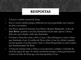 1. A Lua é o satélite natural da Terra.
2. Ela é o nosso satélite porque influencia na nossa gravidade, nas estações
no ano e nas mares.
3. Lua Nova, Quarto Crescente, Lua Cheia e Quarto Minguante. A fase de
Lua Nova é quando a sua face iluminada está do lado oposto à Terra.
Para nós está voltada o lado não iluminado.
4. O Lunar a Terra fica entre o Sol e a Lua, a Terra bloqueia os raios solares
que iluminam a Lua. A sombra da Terra cobre a Lua. Já o Solar é quando
ocorre quando a Lua fica entre o Sol e a Terra bloqueando os raios solares
que iluminam parte da Terra.
5. A força de atração entre a Terra e a Lua provoca a subida e a descida do
nível das águas do mar. As marés acontecem porque a força gravitacional
é maior no lado da Terra que está mais próximo à Lua.
 