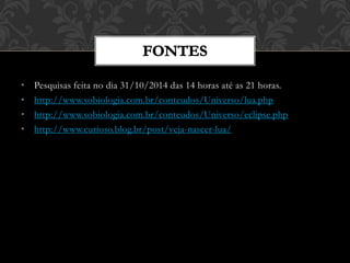 • Pesquisas feita no dia 31/10/2014 das 14 horas até as 21 horas.
• http://www.sobiologia.com.br/conteudos/Universo/lua.php
• http://www.sobiologia.com.br/conteudos/Universo/eclipse.php
• http://www.curioso.blog.br/post/veja-nascer-lua/
 