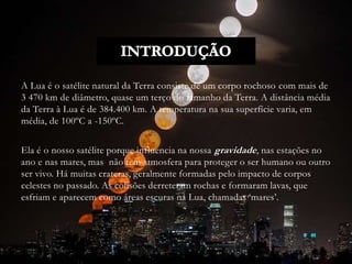 A Lua é o satélite natural da Terra consiste de um corpo rochoso com mais de
3 470 km de diâmetro, quase um terço do tamanho da Terra. A distância média
da Terra à Lua é de 384.400 km. A temperatura na sua superfície varia, em
média, de 100ºC a -150ºC.
Ela é o nosso satélite porque influencia na nossa gravidade, nas estações no
ano e nas mares, mas não tem atmosfera para proteger o ser humano ou outro
ser vivo. Há muitas crateras, geralmente formadas pelo impacto de corpos
celestes no passado. As colisões derreteram rochas e formaram lavas, que
esfriam e aparecem como áreas escuras na Lua, chamadas ‘mares’.
 