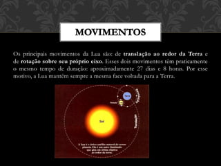 Os principais movimentos da Lua são: de translação ao redor da Terra e
de rotação sobre seu próprio eixo. Esses dois movimentos têm praticamente
o mesmo tempo de duração: aproximadamente 27 dias e 8 horas. Por esse
motivo, a Lua mantém sempre a mesma face voltada para a Terra.
 