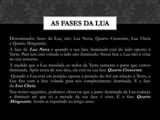 Denominados fases da Lua, são: Lua Nova, Quarto Crescente, Lua Cheia
e Quarto Minguante.
A fase de Lua Nova é quando a sua face iluminada está do lado oposto à
Terra. Para nós está voltada o lado não iluminado. Nessa fase a Lua não é vista
no céu noturno.
À medida que a Lua translada ao redor da Terra aumenta a parte que vemos
iluminada. Após cerca de sete dias, ela está na sua fase Quarto Crescente.
Quando a Lua está em posição oposta à posição do Sol em relação à Terra, a
Lua fica com a face voltada para nós completamente iluminada. É a fase
da Lua Cheia.
Nas noites seguintes, podemos observar que a parte iluminada da Lua começa
a diminuir até que só a metade da sua face é vista. É a fase Quarto
Minguante. Assim se repetindo ao longo anos.
 