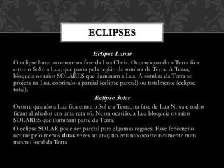 Eclipse Lunar
O eclipse lunar acontece na fase da Lua Cheia. Ocorre quando a Terra fica
entre o Sol e a Lua, que passa pela região da sombra da Terra. A Terra,
bloqueia os raios SOLARES que iluminam a Lua. A sombra da Terra se
projeta na Lua, cobrindo-a parcial (eclipse parcial) ou totalmente (eclipse
total).
Eclipse Solar
Ocorre quando a Lua fica entre o Sol e a Terra, na fase de Lua Nova e todos
ficam alinhados em uma reta só. Nessa ocasião, a Lua bloqueia os raios
SOLARES que iluminam parte da Terra.
O eclipse SOLAR pode ser parcial para algumas regiões. Esse fenômeno
ocorre pelo menos duas vezes ao ano; no entanto ocorre raramente num
mesmo local da Terra
 