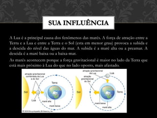 A Lua é a principal causa dos fenômenos das marés. A força de atração entre a
Terra e a Lua e entre a Terra e o Sol (esta em menor grau) provoca a subida e
a descida do nível das águas do mar. A subida é a maré alta ou a preamar. A
descida é a maré baixa ou a baixa-mar.
As marés acontecem porque a força gravitacional é maior no lado da Terra que
está mais próximo à Lua do que no lado oposto, mais afastado.
 