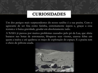 Um dos perigos mais surpreendentes do nosso satélite é a sua poeira. Com o
agravante de ser fina como farinha, extremamente áspera e, graças a essa
textura e à baixa gravidade, grudar em absolutamente tudo.
A NASA já passou por muitos problemas causados pelo pó da Lua, que abriu
buracos nas botas de astronautas, bloqueou seus visores, causou febre em
quem a inalou e até quebrou os trajes de exploração do espaço. E a poeira tem
o cheio de pólvora usada.
 