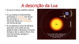 A descrição da Lua
• A Lua é o nosso satélite natural
.
• A Lua realiza 3 movimentos
principais a rotação em torno
do seu eixo, a revolução em
torno da Terra e a translação
em torno do Sol.
• A Lua demora cerca de 28 dias
para dar uma volta ao seu
próprio eixo e demora o mesmo
tempo a dar a volta à Terra. Por
isso nós vemos sempre a
mesma face.
 