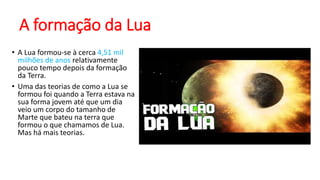 A formação da Lua
• A Lua formou-se à cerca 4,51 mil
milhões de anos relativamente
pouco tempo depois da formação
da Terra.
• Uma das teorias de como a Lua se
formou foi quando a Terra estava na
sua forma jovem até que um dia
veio um corpo do tamanho de
Marte que bateu na terra que
formou o que chamamos de Lua.
Mas há mais teorias.
 