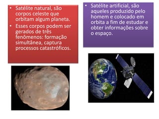 • Satélite natural, são
corpos celeste que
orbitam algum planeta.
• Esses corpos podem ser
gerados de três
fenômenos: formação
simultânea, captura
processos catastróficos.
• Satélite artificial, são
aqueles produzido pelo
homem e colocado em
orbita a fim de estudar e
obter informações sobre
o espaço.
 