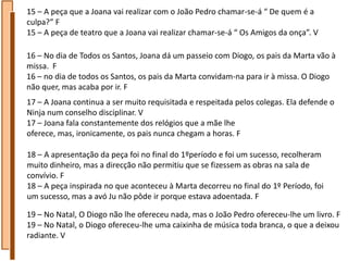 15 – A peça que a Joana vai realizar com o João Pedro chamar-se-á “ De quem é a
culpa?” F
15 – A peça de teatro que a Joana vai realizar chamar-se-á “ Os Amigos da onça”. V

16 – No dia de Todos os Santos, Joana dá um passeio com Diogo, os pais da Marta vão à
missa. F
16 – no dia de todos os Santos, os pais da Marta convidam-na para ir à missa. O Diogo
não quer, mas acaba por ir. F
17 – A Joana continua a ser muito requisitada e respeitada pelos colegas. Ela defende o
Ninja num conselho disciplinar. V
17 – Joana fala constantemente dos relógios que a mãe lhe
oferece, mas, ironicamente, os pais nunca chegam a horas. F

18 – A apresentação da peça foi no final do 1ºperíodo e foi um sucesso, recolheram
muito dinheiro, mas a direcção não permitiu que se fizessem as obras na sala de
convívio. F
18 – A peça inspirada no que aconteceu à Marta decorreu no final do 1º Período, foi
um sucesso, mas a avó Ju não pôde ir porque estava adoentada. F

19 – No Natal, O Diogo não lhe ofereceu nada, mas o João Pedro ofereceu-lhe um livro. F
19 – No Natal, o Diogo ofereceu-lhe uma caixinha de música toda branca, o que a deixou
radiante. V
 