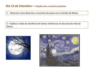 Dia 12 de Setembro – relação com o exterior próximo

1 - Descreve como decorreu o encontro da Joana com a família de Marta.



2 – Explica a razão da existência de tantas reticências no discurso da mãe da
Marta.
 