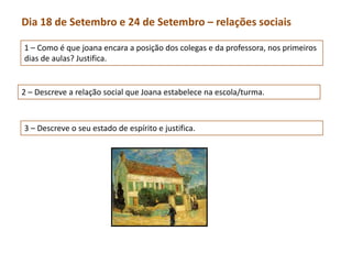 Dia 18 de Setembro e 24 de Setembro – relações sociais

1 – Como é que joana encara a posição dos colegas e da professora, nos primeiros
dias de aulas? Justifica.


2 – Descreve a relação social que Joana estabelece na escola/turma.



3 – Descreve o seu estado de espírito e justifica.
 