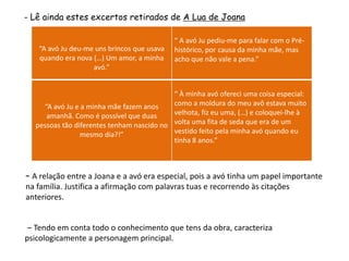 - Lê ainda estes excertos retirados de A Lua de Joana

                                            “ A avó Ju pediu-me para falar com o Pré-
   “A avó Ju deu-me uns brincos que usava   histórico, por causa da minha mãe, mas
   quando era nova (…) Um amor, a minha     acho que não vale a pena.”
                   avó.”


                                           “ À minha avó ofereci uma coisa especial:
    “A avó Ju e a minha mãe fazem anos     como a moldura do meu avô estava muito
     amanhã. Como é possível que duas      velhota, fiz eu uma, (…) e coloquei-lhe à
  pessoas tão diferentes tenham nascido no volta uma fita de seda que era de um
                mesmo dia?!”               vestido feito pela minha avó quando eu
                                           tinha 8 anos.”



– A relação entre a Joana e a avó era especial, pois a avó tinha um papel importante
na família. Justifica a afirmação com palavras tuas e recorrendo às citações
anteriores.


 – Tendo em conta todo o conhecimento que tens da obra, caracteriza
psicologicamente a personagem principal.
 