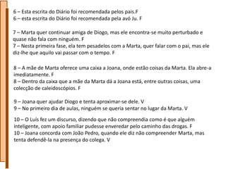 6 – Esta escrita do Diário foi recomendada pelos pais.F
6 – esta escrita do Diário foi recomendada pela avó Ju. F

7 – Marta quer continuar amiga de Diogo, mas ele encontra-se muito perturbado e
quase não fala com ninguém. F
7 – Nesta primeira fase, ela tem pesadelos com a Marta, quer falar com o pai, mas ele
diz-lhe que aquilo vai passar com o tempo. F

8 – A mãe de Marta oferece uma caixa a Joana, onde estão coisas da Marta. Ela abre-a
imediatamente. F
8 – Dentro da caixa que a mãe da Marta dá a Joana está, entre outras coisas, uma
colecção de caleidoscópios. F

9 – Joana quer ajudar Diogo e tenta aproximar-se dele. V
9 – No primeiro dia de aulas, ninguém se queria sentar no lugar da Marta. V
10 – O Luís fez um discurso, dizendo que não compreendia como é que alguém
inteligente, com apoio familiar pudesse enveredar pelo caminho das drogas. F
10 – Joana concorda com João Pedro, quando ele diz não compreender Marta, mas
tenta defendê-la na presença do colega. V
 