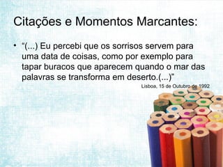 Citações e Momentos Marcantes:
• “(...) Eu percebi que os sorrisos servem para
  uma data de coisas, como por exemplo para
  tapar buracos que aparecem quando o mar das
  palavras se transforma em deserto.(...)”
                               Lisboa, 15 de Outubro de 1992
 