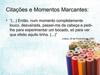 Citações e Momentos Marcantes:
• “(...) Então, num momento completamente
  louco, desvairada, passei-me da cabeça e pedi-
  lhe para experimentar um bocado, só para ver
  que efeito aquilo tinha. (...)”
                               Lisboa, 20 de Fevereiro de 1993
 
