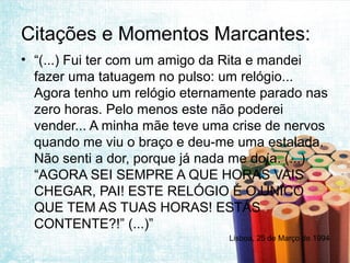 Citações e Momentos Marcantes:
• “(...) Fui ter com um amigo da Rita e mandei
  fazer uma tatuagem no pulso: um relógio...
  Agora tenho um relógio eternamente parado nas
  zero horas. Pelo menos este não poderei
  vender... A minha mãe teve uma crise de nervos
  quando me viu o braço e deu-me uma estalada.
  Não senti a dor, porque já nada me doía. (...)
  “AGORA SEI SEMPRE A QUE HORAS VAIS
  CHEGAR, PAI! ESTE RELÓGIO É O ÚNICO
  QUE TEM AS TUAS HORAS! ESTÁS
  CONTENTE?!” (...)”
                                Lisboa, 25 de Março de 1994
 