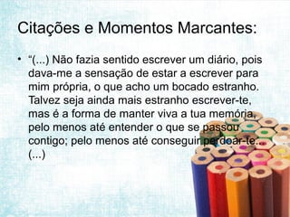 Citações e Momentos Marcantes:
• “(...) Não fazia sentido escrever um diário, pois
  dava-me a sensação de estar a escrever para
  mim própria, o que acho um bocado estranho.
  Talvez seja ainda mais estranho escrever-te,
  mas é a forma de manter viva a tua memória,
  pelo menos até entender o que se passou
  contigo; pelo menos até conseguir perdoar-te...
  (...)
 