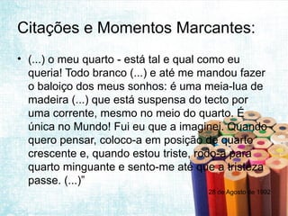 Citações e Momentos Marcantes:
• (...) o meu quarto - está tal e qual como eu
  queria! Todo branco (...) e até me mandou fazer
  o baloiço dos meus sonhos: é uma meia-lua de
  madeira (...) que está suspensa do tecto por
  uma corrente, mesmo no meio do quarto. É
  única no Mundo! Fui eu que a imaginei. Quando
  quero pensar, coloco-a em posição de quarto
  crescente e, quando estou triste, rodo-a para
  quarto minguante e sento-me até que a tristeza
  passe. (...)”
                                     28 de Agosto de 1992
 