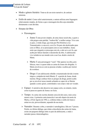 Contrato de Leitura
2
 “A Lua de Joana”

    •   Modo e género literário: Trata-se de um texto narrativo, de carácter
        intimista.

    •   Estilo do autor: Como referi anteriormente, a autora utilizou uma linguagem
        relativamente simples, de forma a que a mensagem da obra seja entendida
        diretamente e sem dúvidas.

    •   Sinopse da Obra:

             Personagens:

                     •    Joana: É uma jovem simples, de uma classe social alta, a quem a
                          vida pregou uma partida, “roubou-lhe” a melhor amiga. Vive com
                          os pais, o irmão Jorge, que trata por Pré-Histórico e/ou
                          Traumatizado e a sua avó, a avó Ju. Os pais são desleixados para
                          com os filhos, só se preocupam com os seus trabalhos. Joana
                          sente que ninguém se preocupa com ela, a não ser a avó Ju, que
                          acaba por falecer durante o desenrolar da obra. A adolescente
                          vive isolada no seu mundo com a sua Lua, desde a morte de
                          Marta.

                     •    Marta: É uma personagem “vazia”. Não aparece na obra, pois
                          faleceu, mas é a quem todas as cartas de Joana são dirigidas. A
                          Marta envolveu-se com as pessoas erradas e acabou por morrer
                          de overdose.

                     •    Diogo: É um adolescente rebelde e traumatizado devido à morte
                          trágica e estúpida da irmã (Marta). É a paixão de Joana, desde
                          menina. Diogo conhece bem os perigos da droga, porém acaba
                          por se envolver nesse mundo achando-se capaz de se libertar
                          quando e como quiser, controlando o seu corpo e não ser viciado.

             Espaço: A narrativa não descreve um espaço certo, no entanto, muita
              coisa se passa no quarto de Joana e no liceu.

             Tempo: As cartas são escritas durante cerca de dois anos, mais coisa
              menos coisa. A primeira carta transcrita é um mês depois da morte de
              Marta, a 28 de Agosto de 1992, e, a última relata o sonho de Joana a
              entrar no céu, provavelmente, aquando da sua morte.

             Narrador: Durante a obra, o narrador é autodiagético, fala em 1ª pessoa.
              Porém, no último diálogo, que relata a descoberta das cartas de Joana,
              existe um pequeno diálogo entre os pais da adolescente, e onde o
              narrador passa a heterodiagético.




 Carina Garrido          nº: 10    10ºC
 