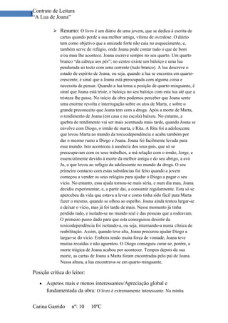 Contrato de Leitura
3
 “A Lua de Joana”

            Resumo: O livro é um diário de uma jovem, que se dedica à escrita de
             cartas quando perde a sua melhor amiga, vítima de overdose. O diário
             tem como objetivo que a amizade forte não caia no esquecimento, e,
             também serve de refúgio, onde Joana pode contar tudo o que de bom
             e/ou mau lhe acontece. Joana escreve sempre no seu quarto. Um quarto
             branco “da cabeça aos pés”; no centro existe um baloiço e uma lua
             pendurada ao tecto com uma corrente (tudo branco). A lua descreve o
             estado de espírito de Joana, ou seja, quando a lua se encontra em quarto-
             crescente, é sinal que a Joana está preocupada com alguma coisa e
             necessita de pensar. Quando a lua toma a posição de quarto-minguante, é
             sinal que Joana está triste, e baloiça no seu baloiço com esta lua até que a
             tristeza lhe passe. No início da obra podemos perceber que Joana sente
             uma enorme revolta e interrogação sobre os atos de Marta, e sobre o
             grande preconceito que Joana tem com a droga. Após a morte de Marta,
             o rendimento de Joana (em casa e na escola) baixou. No entanto, a
             quebra de rendimento vai ser mais acentuada mais tarde, quando Joana se
             envolve com Diogo, o irmão de marta, e Rita. A Rita foi a adolescente
             que levou Marta ao mundo da toxicodependência e acaba também por
             dar o mesmo rumo a Diogo e Joana. Joana foi facilmente levada para
             esse mundo. Isto aconteceu à ausência dos seus pais, que só se
             preocupavam com os seus trabalhos, a má relação com o irmão, Jorge, e
             essencialmente devido á morte da melhor amiga e do seu abrigo, a avó
             Ju, o que levou ao refúgio da adolescente no mundo da droga. O seu
             primeiro contacto com estas substâncias foi feito quando a jovem
             começou a vender os seus relógios para ajudar o Diogo a pagar o seu
             vício. No entanto, essa ajuda tornou-se mais séria, e num dia mau, Joana
             decidiu experimentar, e, a partir daí, a consumir regularmente. Esta só se
             apercebeu da vida que estava a levar e como tinha sido fácil para Marta
             fazer o mesmo, quando se olhou ao espelho. Joana ainda tentou largar-se
             e deixar o vício, mas já foi tarde de mais. Nesse momento já tinha
             perdido tudo, e isolado-se no mundo real e das pessoas que a rodeavam.
             O primeiro passo dado para que esta conseguisse desistir da
             toxicodependência foi isolando-a, ou seja, internando-a numa clínica de
             reabilitação. Assim, quando teve alta, Joana procurou ajudar Diogo a
             largar-se do vício. Embora tendo muita força de vontade, Joana teve
             muitas recaídas e não aguentou. O Diogo conseguiu curar-se, porém, a
             morte trágica de Joana acabou por acontecer. Tempos depois da sua
             morte, as cartas de Joana a Marta foram encontradas pelo pai de Joana.
             Nessa altura, a lua encontrava-se em quarto-minguante.

 Posição crítica do leitor:

    •   Aspetos mais e menos interessantes/Apreciação global e
        fundamentada da obra: O livro é extremamente interessante. Na minha

 Carina Garrido      nº: 10    10ºC
 