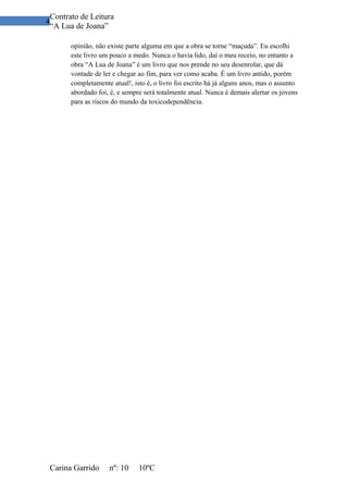 Contrato de Leitura
4
 “A Lua de Joana”

       opinião, não existe parte alguma em que a obra se torne “maçuda”. Eu escolhi
       este livro um pouco a medo. Nunca o havia lido, daí o meu receio, no entanto a
       obra “A Lua de Joana” é um livro que nos prende no seu desenrolar, que dá
       vontade de ler e chegar ao fim, para ver como acaba. É um livro antido, porém
       completamente atual!, isto é, o livro foi escrito há já alguns anos, mas o assunto
       abordado foi, é, e sempre será totalmente atual. Nunca é demais alertar os jovens
       para as riscos do mundo da toxicodependência.




 Carina Garrido     nº: 10     10ºC
 
