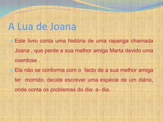 A Lua de Joana
 Este livro conta uma história de uma rapariga chamada
 Joana , que perde a sua melhor amiga Marta devido uma
 overdose .
 Ela não se conforma com o facto de a sua melhor amiga
 ter morrido, decide escrever uma espécie de um diário,
 onde conta os problemas do dia- a- dia.
 