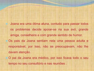 Joana era uma ótima aluna, contudo para passar todos
 os problemas decide apoiar-se na sua avó, grande
 amiga, conselheira e com grande sentido de humor.
Os pais da Joana sentiam nela uma pessoa adulta e
responsável, por isso, não se preocupavam, não lhe
davam atenção.
O pai da Joana era médico, por isso ficava todo o seu
tempo no seu consultório e nas reuniões .
 