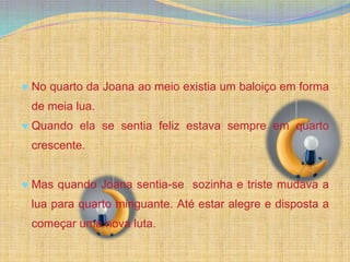 No quarto da Joana ao meio existia um baloiço em forma
de meia lua.
Quando ela se sentia feliz estava sempre em quarto
crescente.


Mas quando Joana sentia-se sozinha e triste mudava a
lua para quarto minguante. Até estar alegre e disposta a
começar uma nova luta.
 