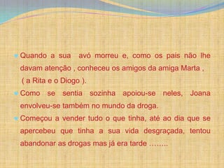 Quando a sua      avó morreu e, como os pais não lhe
davam atenção , conheceu os amigos da amiga Marta ,
( a Rita e o Diogo ).
Como se sentia sozinha apoiou-se neles, Joana
envolveu-se também no mundo da droga.
Começou a vender tudo o que tinha, até ao dia que se
apercebeu que tinha a sua vida desgraçada, tentou
abandonar as drogas mas já era tarde ……..
 