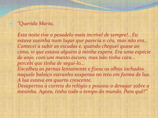 “Querida Marta,

Esta noite tive o pesadelo mais incrível de sempre!...Eu
estava sozinha num lugar que parecia o céu, mas não era...
Comecei a subir as escadas e, quando cheguei quase ao
cimo, vi que estava alguém à minha espera. Era uma espécie
de anjo, com um manto escuro, mas não tinha cara...
percebi que tinha de segui-lo...
Encolheu as pernas lentamente e fixou os olhos inchados
naquele baloiço estranho suspenso no teto em forma de lua.
A lua estava em quarto crescente.
Desapertou a correia do relógio e pousou-o devagar sobre a
mesinha. Agora, tinha todo o tempo do mundo. Para quê?”
 