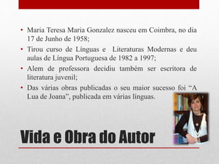 Vida e Obra do Autor
• Maria Teresa Maria Gonzalez nasceu em Coimbra, no dia
17 de Junho de 1958;
• Tirou curso de Línguas e Literaturas Modernas e deu
aulas de Língua Portuguesa de 1982 a 1997;
• Alem de professora decidiu também ser escritora de
literatura juvenil;
• Das várias obras publicadas o seu maior sucesso foi “A
Lua de Joana”, publicada em várias línguas.
 