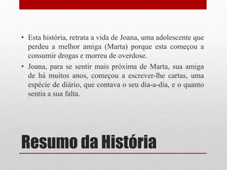 Resumo da História
• Esta história, retrata a vida de Joana, uma adolescente que
perdeu a melhor amiga (Marta) porque esta começou a
consumir drogas e morreu de overdose.
• Joana, para se sentir mais próxima de Marta, sua amiga
de há muitos anos, começou a escrever-lhe cartas, uma
espécie de diário, que contava o seu dia-a-dia, e o quanto
sentia a sua falta.
 
