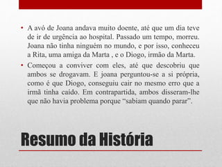 Resumo da História
• A avó de Joana andava muito doente, até que um dia teve
de ir de urgência ao hospital. Passado um tempo, morreu.
Joana não tinha ninguém no mundo, e por isso, conheceu
a Rita, uma amiga da Marta , e o Diogo, irmão da Marta.
• Começou a conviver com eles, até que descobriu que
ambos se drogavam. E joana perguntou-se a si própria,
como é que Diogo, conseguiu cair no mesmo erro que a
irmã tinha caído. Em contrapartida, ambos disseram-lhe
que não havia problema porque “sabiam quando parar”.
 