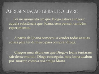 Foi no momento em que Diogo estava a ingerir
aquela substância que Joana, sem pensar, também
experimentou.
A partir daí Joana começou a vender todas as suas
coisas para ter dinheiro para comprar droga.
Chegou uma altura em que Diogo e Joana tentaram
sair desse mundo, Diogo conseguiu, mas Joana acabou
por morrer, como a sua amiga Marta.
 