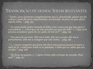 “ Então, num momento completamente louco, desvairada, passei-me da
cabeça e pedi-lhe para experimentar um bocado, só para ver que efeito
aquilo tinha. ”, pág. 153
“ Às vezes tenho tanta vontade de falar com o meu pai que ligo para o
consultório. (…) Será que ele não percebe que preciso dele? (…) Que será
preciso acontecer para ele ver, para ele me ver?! ”, pág. 156
“ Vou para de escrever. Dói-me a mão, dói-me o corpo, dói-me o
pensamento. Dói-me a coragem que não tenho. ”, pág. 156
“ (…) nunca imaginei que fosse tão fácil uma pessoa passar-se para o
lado de lá, o lado para onde tu te passaste, o lado que eu sabia que era
errado! ”, pág. 166
“ Ele ficou no quarto. (…) Agora tinha todo o tempo do mundo. Para
quê? ”, pág. 171
 