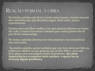 Na minha opinião este livro é muito interessante, mostra-nos um
dos caminhos que não devemos seguir, bem como, nunca
experimentar.
Ensina-nos a escolher melhor com que pessoas lidamos no nosso
dia a dia, e nunca fazermos o mesmo que a outra pessoa faz só
por ela ser nossa amiga.
No nosso caminho devemos ser nós próprios e ter consciência
dos nosso atos.
Na minha opinião, penso também que este livro devia ser lido ou
relido por adultos ou por pessoas que já têm filhos , pois este
livro passa uma mensagem muito importante, dar mais
importância e a estarem mais atentos e apoia-los se
tiverem algum problema.
 