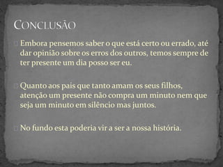 Embora pensemos saber o que está certo ou errado, até
dar opinião sobre os erros dos outros, temos sempre de
ter presente um dia posso ser eu.
Quanto aos pais que tanto amam os seus filhos,
atenção um presente não compra um minuto nem que
seja um minuto em silêncio mas juntos.
No fundo esta poderia vir a ser a nossa história.
 