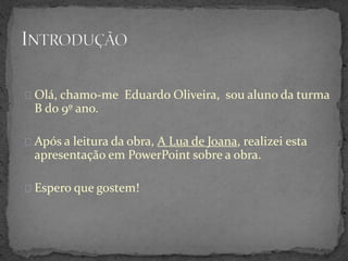 Olá, chamo-me Eduardo Oliveira, sou aluno da turma
B do 9º ano.
Após a leitura da obra, A Lua de Joana, realizei esta
apresentação em PowerPoint sobre a obra.
Espero que gostem!
 