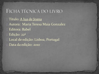 Título: A lua de Joana
Autora: Maria Teresa Maia Gonzalez
Editora: Babel
Edição: 22ª
Local de edição: Lisboa, Portugal
Data da edição: 2010
 