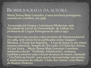 Maria Teresa Maia Gonzalez, é uma escritora portuguesa,
nascida em Coimbra, em 1958.
Licenciada em Língua e Literaturas Modernas, pela
Faculdade de Letras da Universidade de Lisboa, foi
professora de Língua Portuguesa de 1982 a 1997.
Deu início à sua carreira como escritora de literatura juvenil
em 1989, tem vários livros publicados como: Gaspar e
Mariana, A Fonte dos Segredos, , A Lua de Joana (o seu maior
sucesso editorial), Sempre do Teu Lado, O Clube dos Atores,
A Cruz Vazia,... Maria Teresa Maia Gonzalez é também
autora da coleção “ Profissão: Adolescente”, começou
também a escrever uma coleção de peças de teatro, chamada
“ Um Palco na Escola”, para serem representadas nas escolas.
É ainda coautora da coleção “Clube das Chaves”, com Maria
do Rosário Pedreira.
 
